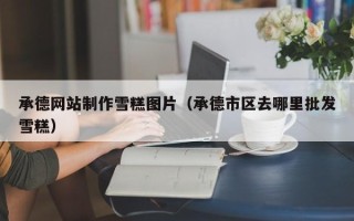 鄄城承德网站制作雪糕图片（承德市区去哪里批发雪糕）