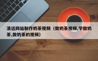 鄄城清远网站制作奶茶视频（做奶茶视频,学做奶茶,做奶茶的视频）