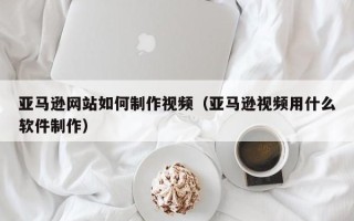鄄城亚马逊网站如何制作视频（亚马逊视频用什么软件制作）